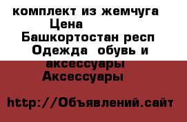 комплект из жемчуга › Цена ­ 1 500 - Башкортостан респ. Одежда, обувь и аксессуары » Аксессуары   